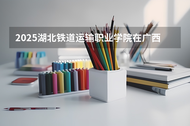 2025湖北铁道运输职业学院在广西招生计划预测
