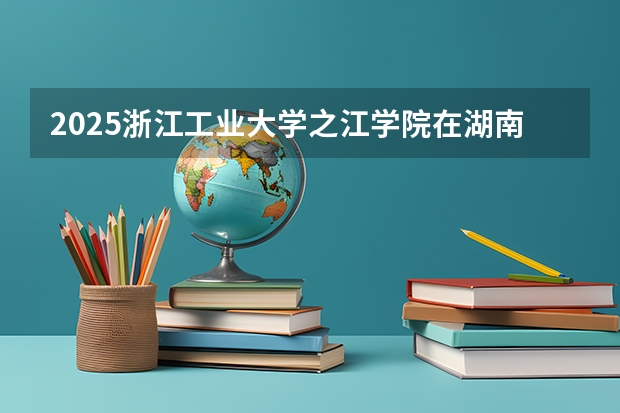 2025浙江工业大学之江学院在湖南招生计划预测