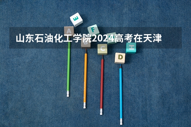 山东石油化工学院2024高考在天津招生计划介绍