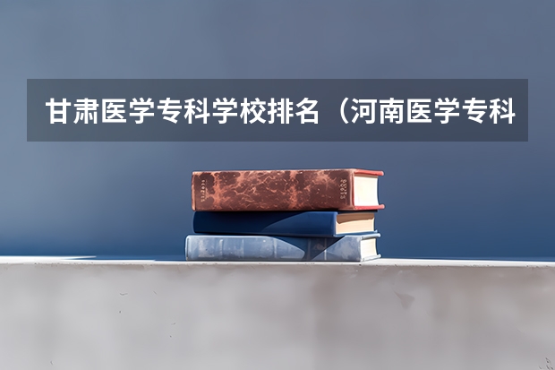 甘肃医学专科学校排名（河南医学专科学校排名）