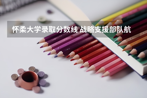 怀柔大学录取分数线 战略支援部队航天工程大学录取分数线