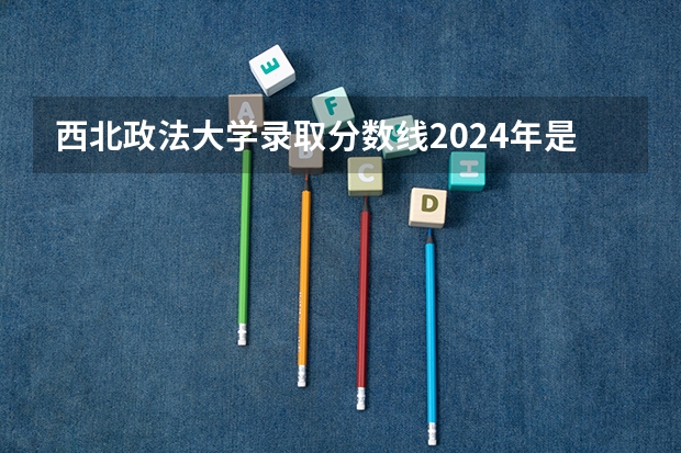 西北政法大学录取分数线2024年是多少分(附各省录取最低分)