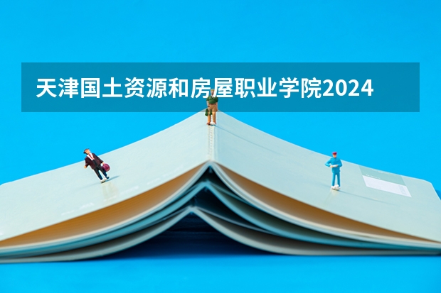 天津国土资源和房屋职业学院2024高考在新疆招生计划介绍
