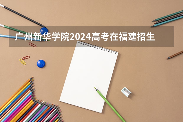 广州新华学院2024高考在福建招生计划介绍