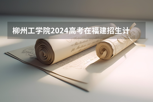 柳州工学院2024高考在福建招生计划介绍