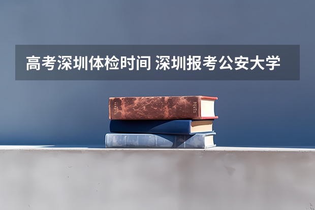 高考深圳体检时间 深圳报考公安大学流程及时间安排