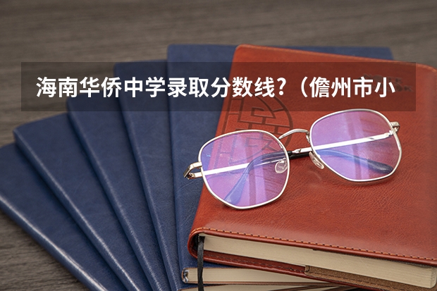 海南华侨中学录取分数线?（儋州市小升初分数排名表）