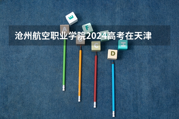 沧州航空职业学院2024高考在天津招生计划介绍