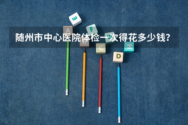 随州市中心医院体检一次得花多少钱？都有哪些项目？直经二三毫米的肾结石怎么治疗？