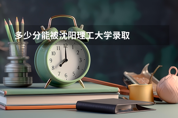 多少分能被沈阳理工大学录取
