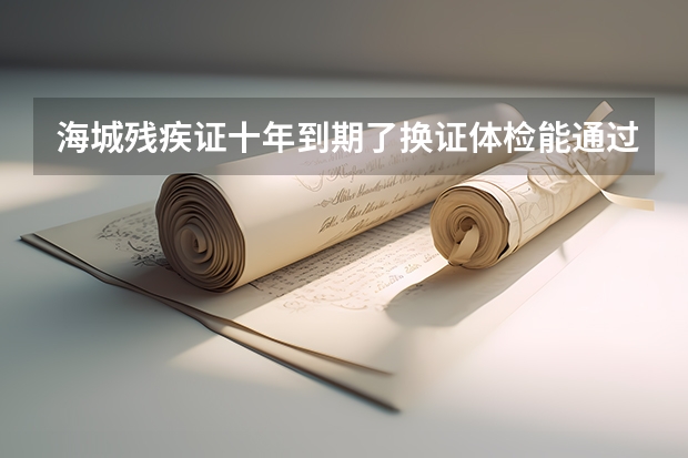 海城残疾证十年到期了换证体检能通过吗