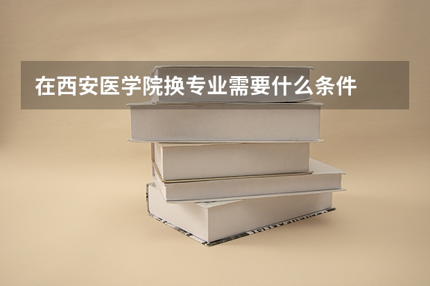 在西安医学院换专业需要什么条件