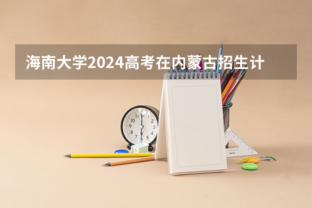 海南大学2024高考在内蒙古招生计划介绍