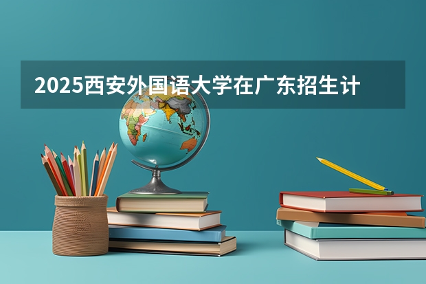 2025西安外国语大学在广东招生计划