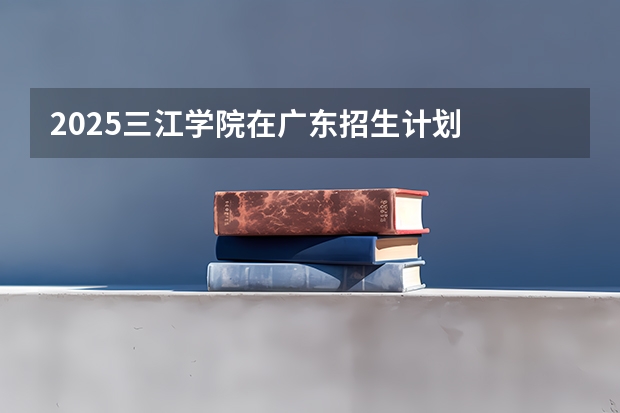 2025三江学院在广东招生计划