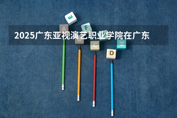 2025广东亚视演艺职业学院在广东招生计划