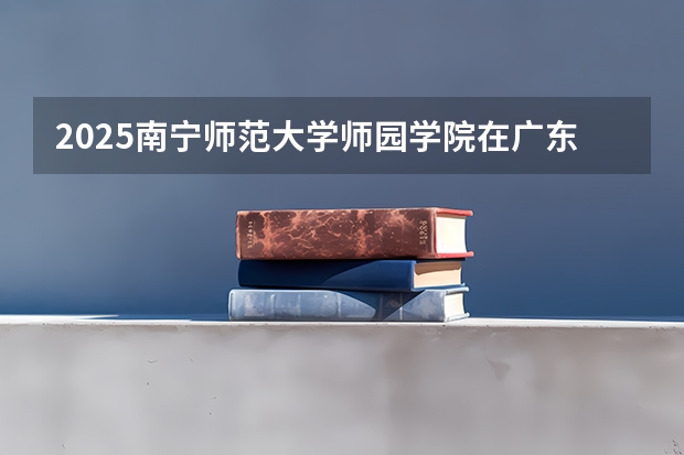 2025南宁师范大学师园学院在广东招生计划