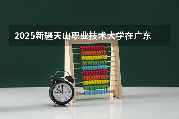 2025新疆天山职业技术大学在广东招生计划
