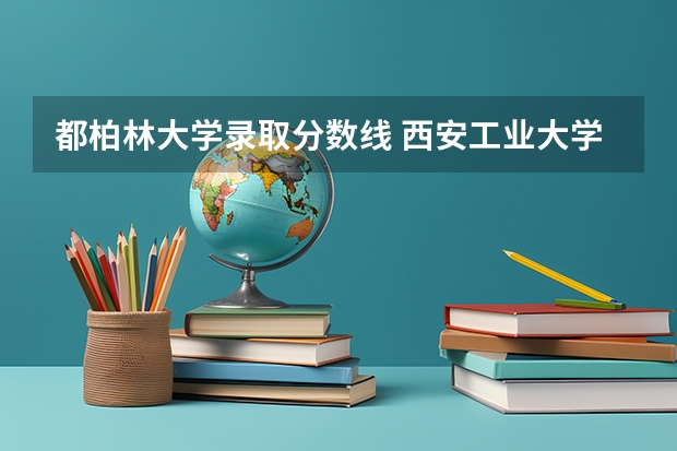 都柏林大学录取分数线 西安工业大学是一本还是二本院校