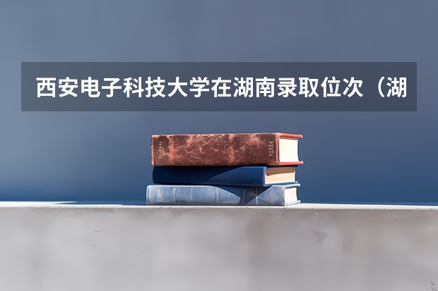 西安电子科技大学在湖南录取位次（湖南省大学排行榜排名一览表及分数线）