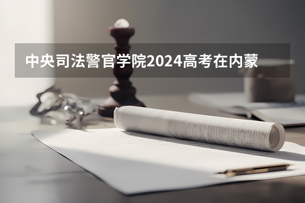 中央司法警官学院2024高考在内蒙古招生计划介绍