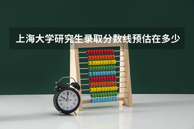 上海大学研究生录取分数线预估在多少左右？