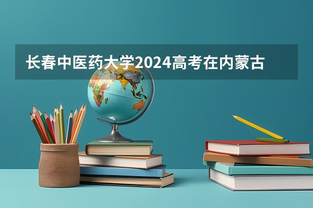 长春中医药大学2024高考在内蒙古招生计划介绍