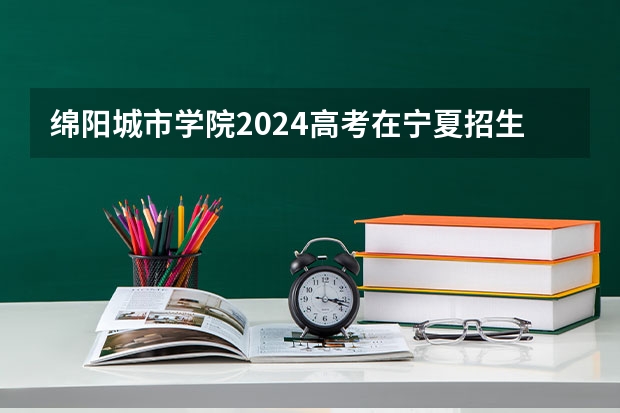 绵阳城市学院2024高考在宁夏招生计划介绍