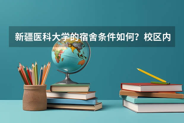 新疆医科大学的宿舍条件如何？校区内有哪些生活设施？