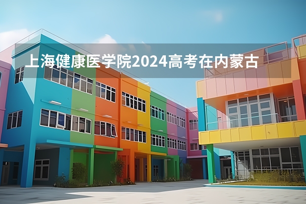 上海健康医学院2024高考在内蒙古招生计划介绍