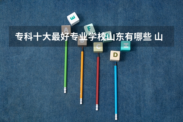 专科十大最好专业学校山东有哪些 山东最好的公办专科学校排名最新