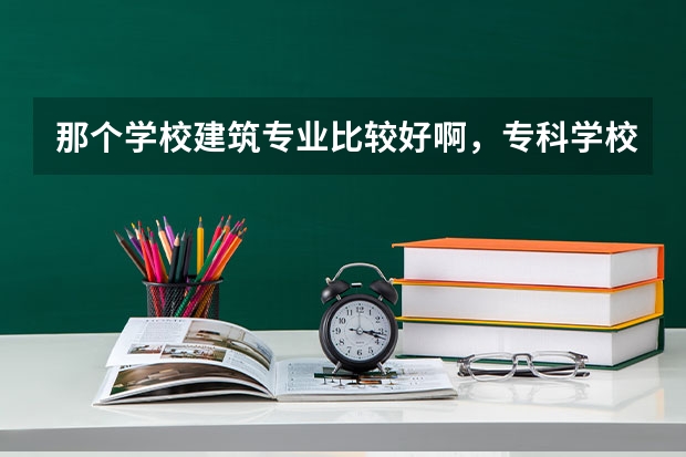 那个学校建筑专业比较好啊，专科学校？（3所优质土木工程和建筑工程技术专业专科学校推荐）