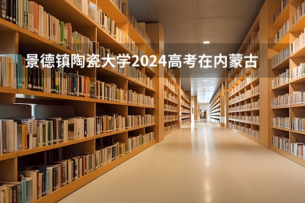 景德镇陶瓷大学2024高考在内蒙古招生计划介绍
