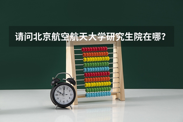 请问北京航空航天大学研究生院在哪？和本科生在一起吗？研究生院环境，住宿条件怎么样啊？
