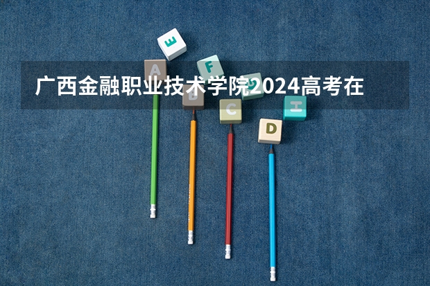 广西金融职业技术学院2024高考在内蒙古招生计划介绍