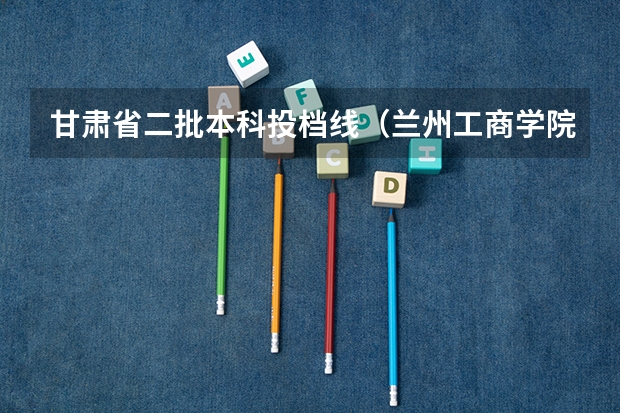 甘肃省二批本科投档线（兰州工商学院分数线）