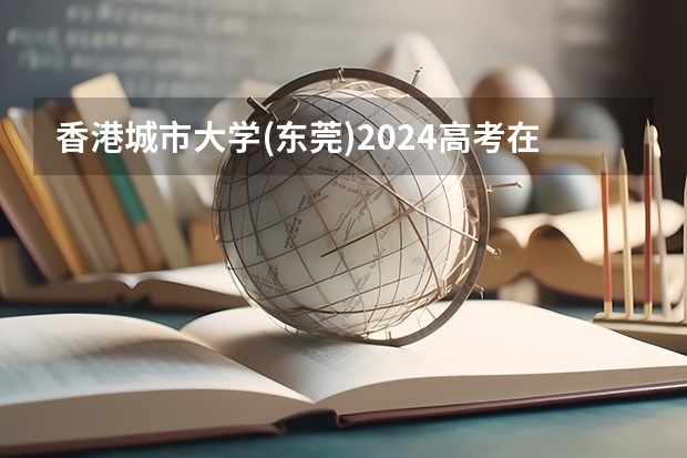 香港城市大学(东莞)2024高考在内蒙古招生计划介绍
