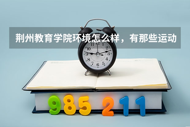 荆州教育学院环境怎么样，有那些运动设施。宿舍是什么样的