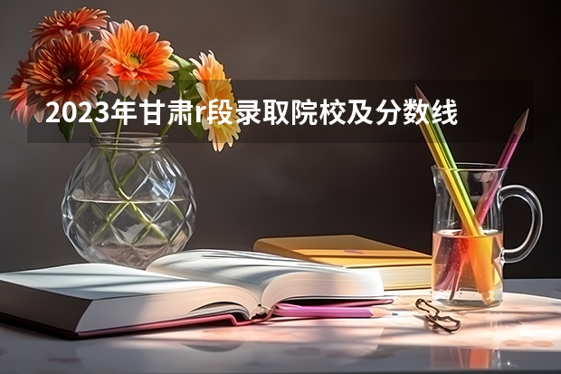2023年甘肃r段录取院校及分数线 兰州工业大学录取分数线2023