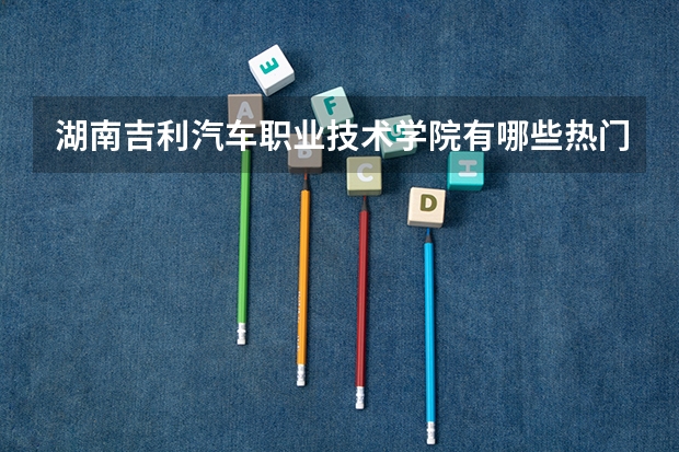 湖南吉利汽车职业技术学院有哪些热门专业？