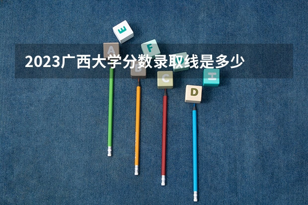 2023广西大学分数录取线是多少