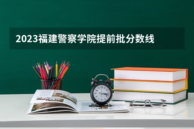2023福建警察学院提前批分数线 江苏警官学院专科分数线