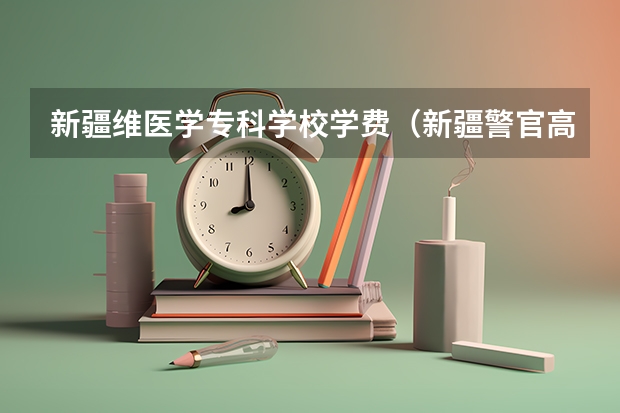 新疆维医学专科学校学费（新疆警官高等专科学校的招生要求）