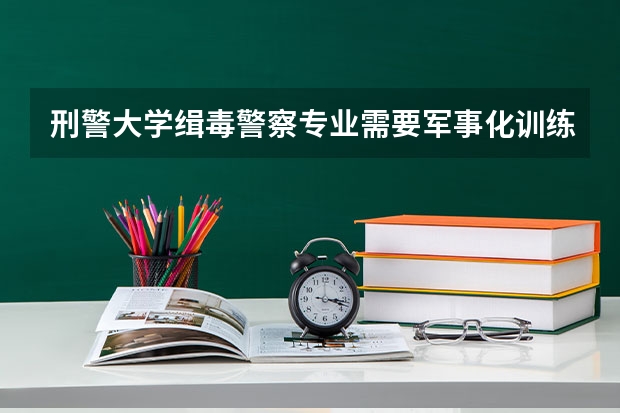 刑警大学缉毒警察专业需要军事化训练吗