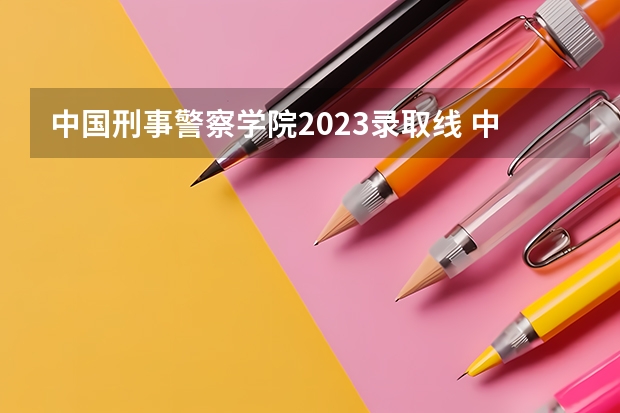 中国刑事警察学院2023录取线 中国刑警学院录取分数线