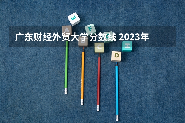 广东财经外贸大学分数线 2023年大学文科录取线