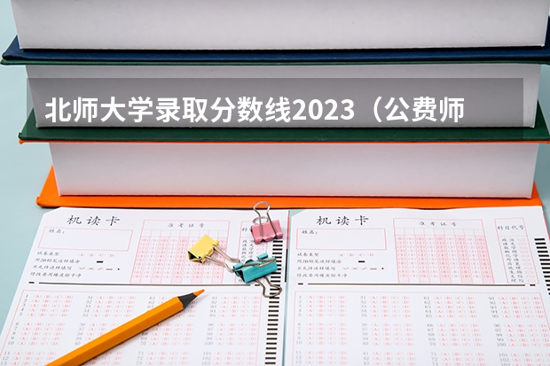 北师大学录取分数线2023（公费师范生分数线汇总）