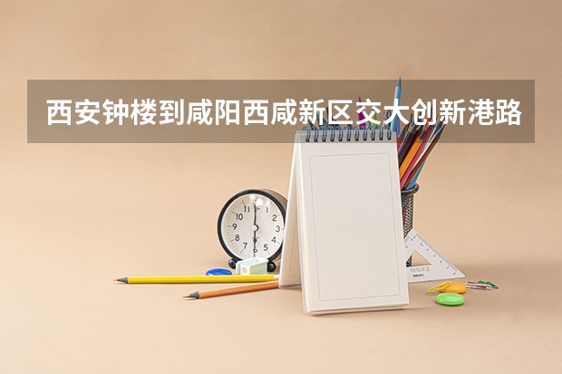 西安钟楼到咸阳西咸新区交大创新港路线怎么走