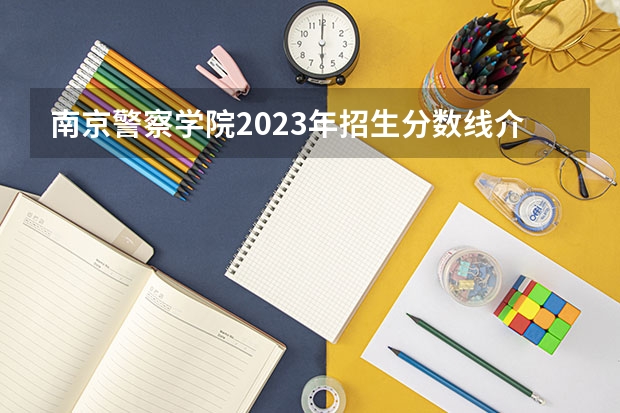 南京警察学院2023年招生分数线介绍 2023年江西警察学院分数线