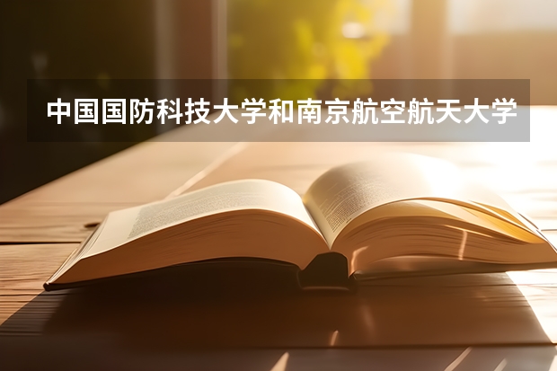 中国国防科技大学和南京航空航天大学那个好? 比清北还难考的是哪3所大学？